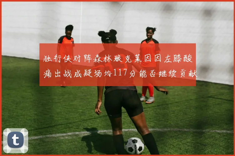 独行侠对阵森林狼克莱因因左膝酸痛出战成疑场均117分能否继续贡献