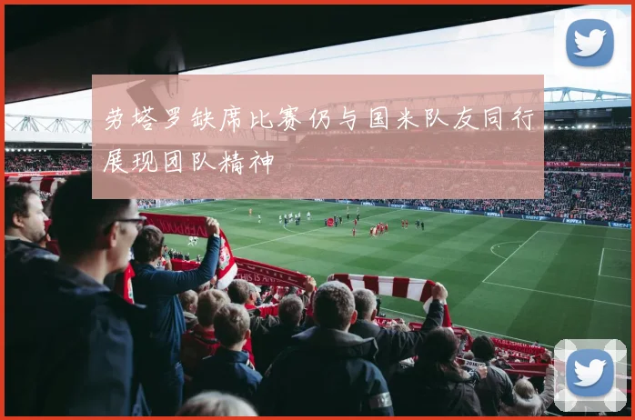 劳塔罗缺席比赛仍与国米队友同行展现团队精神
