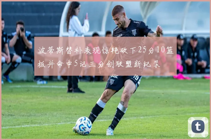 波蒂斯替补表现惊艳砍下25分10篮板并命中5记三分创联盟新纪录