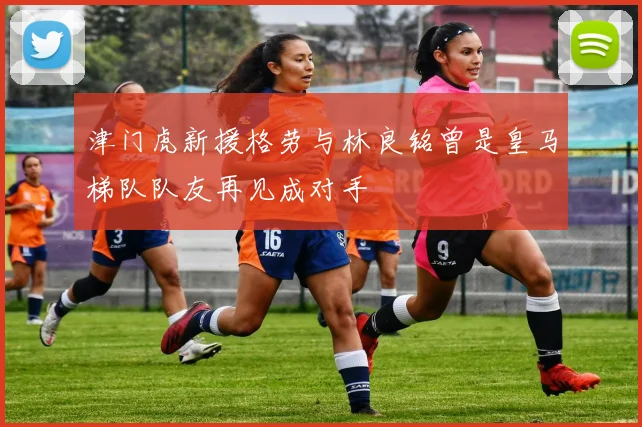 津门虎新援格劳与林良铭曾是皇马梯队队友再见成对手