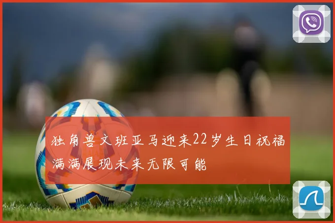 独角兽文班亚马迎来22岁生日祝福满满展现未来无限可能