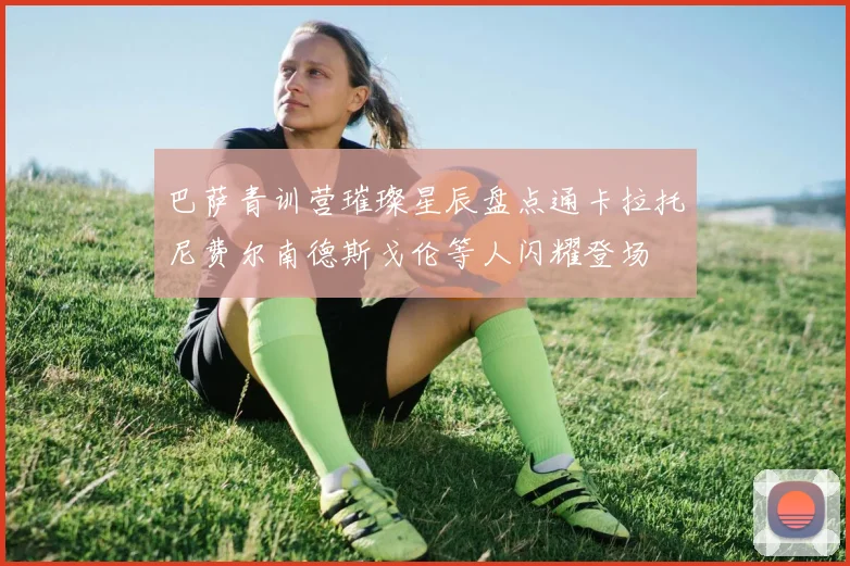 巴萨青训营璀璨星辰盘点通卡拉托尼费尔南德斯戈伦等人闪耀登场