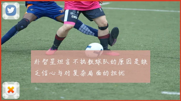 朴智星坦言不执教球队的原因是缺乏信心与对复杂局面的担忧