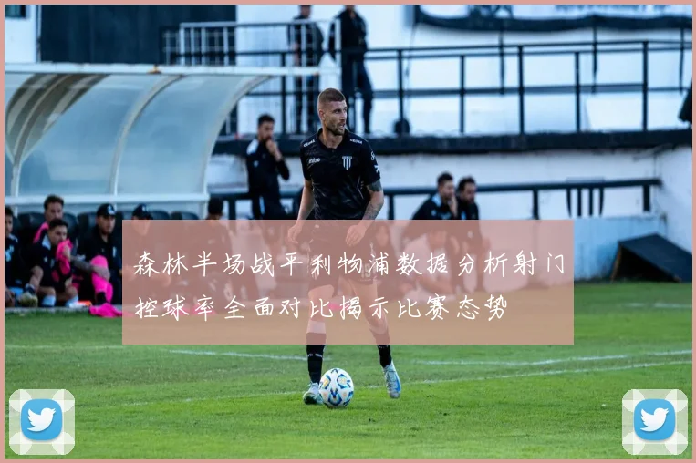 森林半场战平利物浦数据分析射门控球率全面对比揭示比赛态势