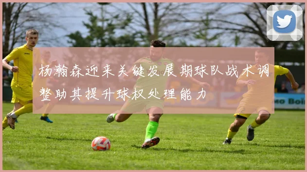 杨瀚森迎来关键发展期球队战术调整助其提升球权处理能力