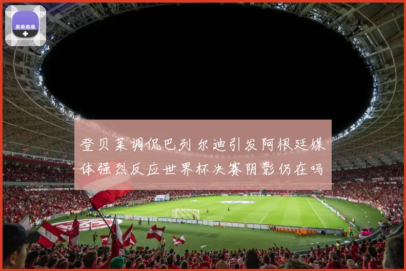登贝莱调侃巴列尔迪引发阿根廷媒体强烈反应世界杯决赛阴影仍在吗