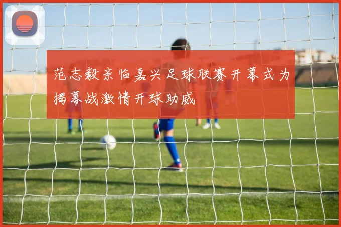 范志毅亲临嘉兴足球联赛开幕式为揭幕战激情开球助威