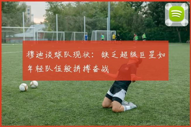 穆迪谈球队现状：缺乏超级巨星如年轻队伍般拼搏奋战