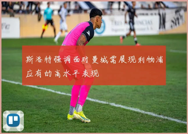 斯洛特强调面对曼城需展现利物浦应有的高水平表现