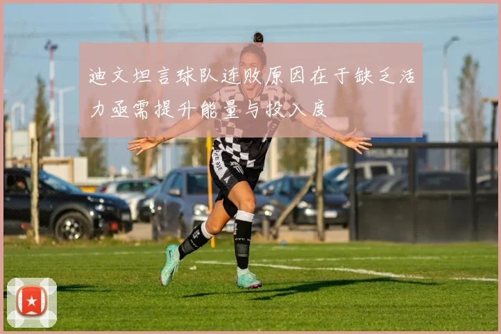 迪文坦言球队连败原因在于缺乏活力亟需提升能量与投入度